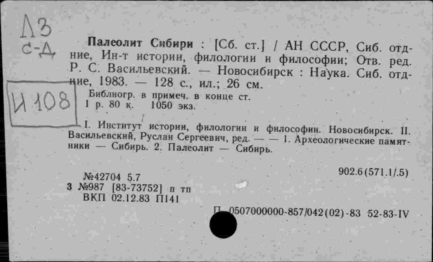 ﻿
Ш08
I--.-.-L I. Инститї
Палеолит Сибири : [Сб. ст.] / АН СССР, Сиб. отд-ние, Ин-т истории, филологии и философии; Отв. ред. P. С. Васильевский. — Новосибирск : Наука. Сиб отд--щие^ 1983. — 128 с., ил.; 26 см.
I. в примем, в конце ст. 1050 экз.
, ,. 1
1. Институт истории, филологии и философии. Новосибирск II Васильевский, Руслан Сергеевич, ред. — — 1. Археологические памятники — Сибирь. 2. Палеолит — Сибирь.
№42704 5.7
3 №987 [83-73752] п тп ВКП 02.12.83 П141
902.6(571.1/.5)
^^507000000-857/042(02)-83 52-83-IV